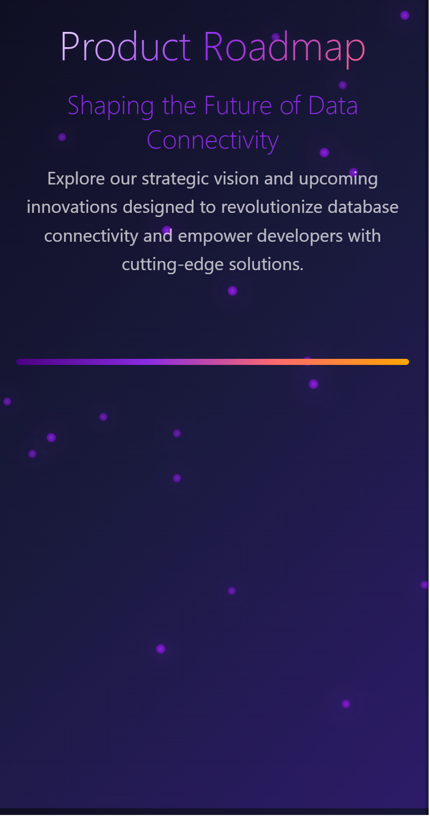 Product Roadmap. Shaping the Future of Data Connectivity Explore our strategic vision and upcoming innovations designed to revolutionize database connectivity and empower developers with cutting-edge solutions.
