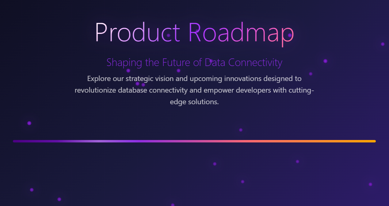 Product Roadmap. Shaping the Future of Data Connectivity Explore our strategic vision and upcoming innovations designed to revolutionize database connectivity and empower developers with cutting-edge solutions.